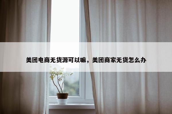 美团电商无货源可以嘛，美团商家无货怎么办