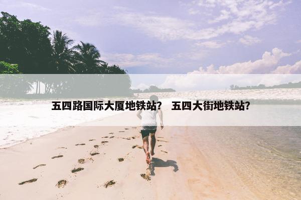 五四路国际大厦地铁站？ 五四大街地铁站？