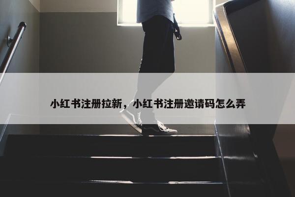 小红书注册拉新，小红书注册邀请码怎么弄