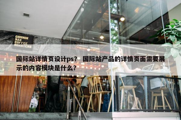 国际站详情页设计ps？ 国际站产品的详情页面需要展示的内容模块是什么？