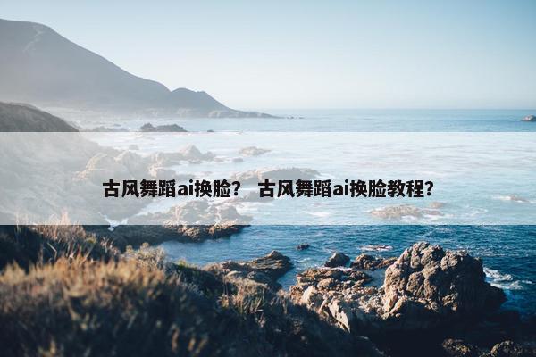 古风舞蹈ai换脸？ 古风舞蹈ai换脸教程？