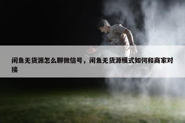 闲鱼无货源怎么聊微信号，闲鱼无货源模式如何和商家对接