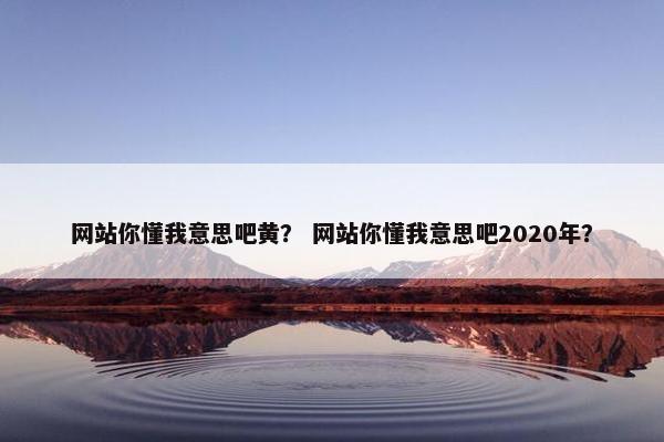 网站你懂我意思吧黄？ 网站你懂我意思吧2020年？
