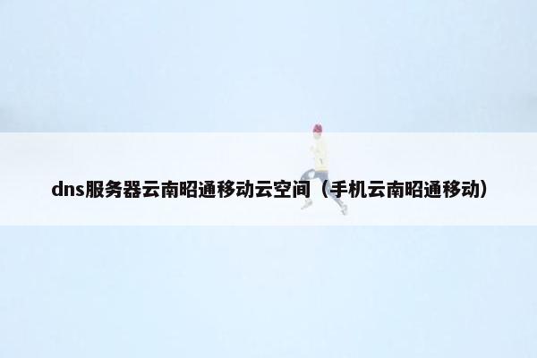 dns服务器云南昭通移动云空间（手机云南昭通移动）