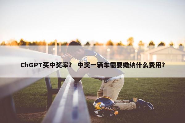 ChGPT买中奖率？ 中奖一辆车需要缴纳什么费用？