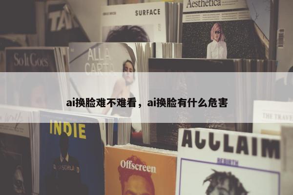 ai换脸难不难看，ai换脸有什么危害