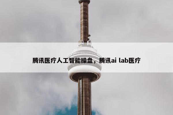 腾讯医疗人工智能操盘，腾讯ai lab医疗