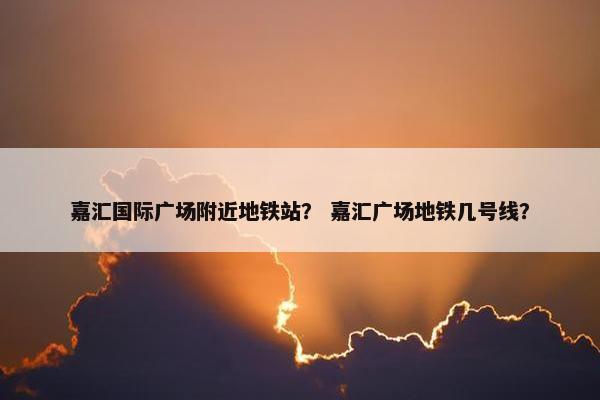 嘉汇国际广场附近地铁站？ 嘉汇广场地铁几号线？