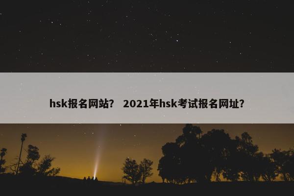 hsk报名网站？ 2021年hsk考试报名网址？