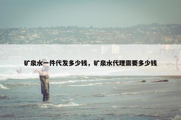 矿泉水一件代发多少钱，矿泉水代理需要多少钱