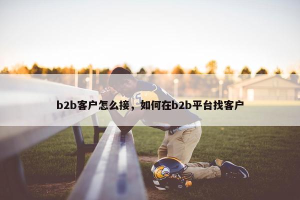 b2b客户怎么接，如何在b2b平台找客户