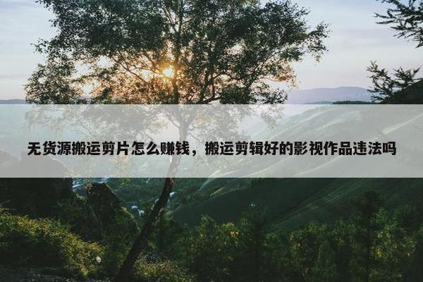 无货源搬运剪片怎么赚钱，搬运剪辑好的影视作品违法吗