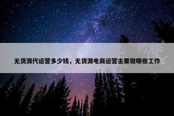 无货源代运营多少钱，无货源电商运营主要做哪些工作