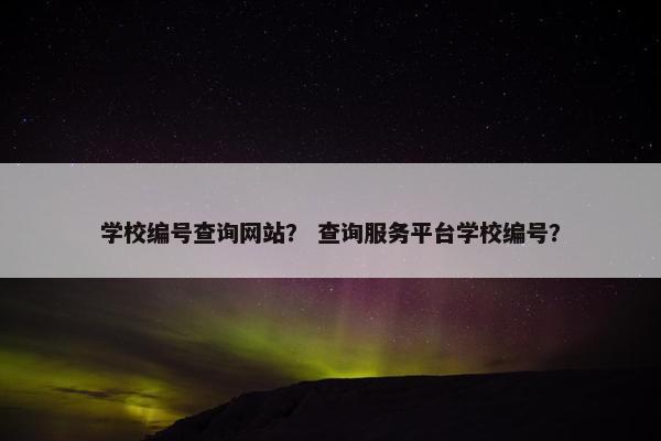 学校编号查询网站？ 查询服务平台学校编号？