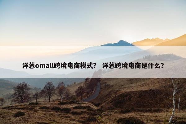 洋葱omall跨境电商模式? 洋葱跨境电商是什么? 洋葱omall跨境电商模式? 洋葱跨境电商是什么?