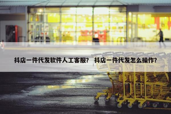 抖店一件代发软件人工客服？ 抖店一件代发怎么操作？