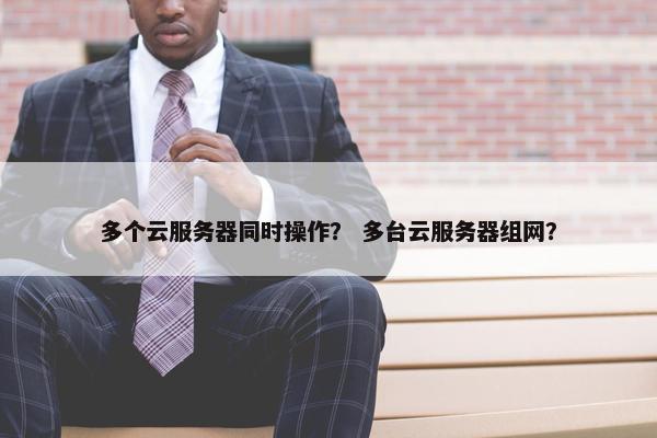 多个云服务器同时操作？ 多台云服务器组网？