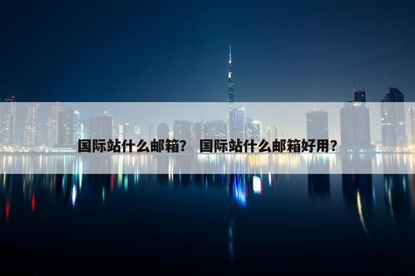 国际站什么邮箱？ 国际站什么邮箱好用？