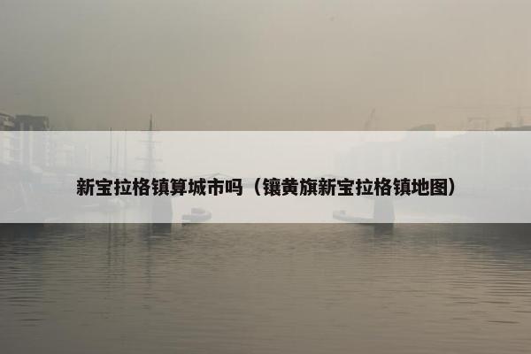 新宝拉格镇算城市吗（镶黄旗新宝拉格镇地图）