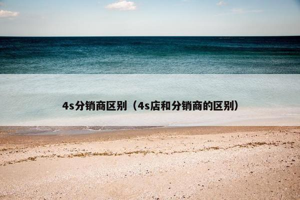 4s分销商区别（4s店和分销商的区别）