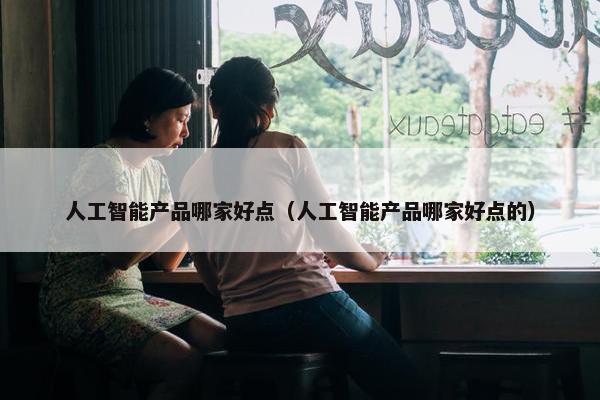 人工智能产品哪家好点（人工智能产品哪家好点的）