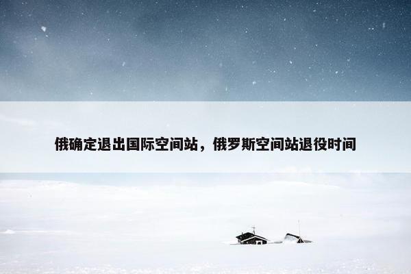 俄确定退出国际空间站，俄罗斯空间站退役时间