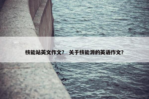 核能站英文作文？ 关于核能源的英语作文？