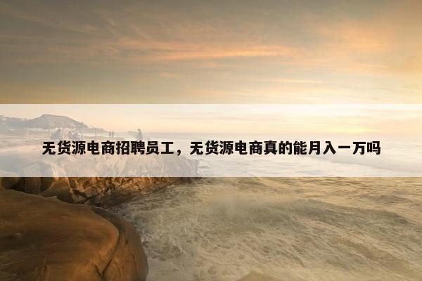 无货源电商招聘员工，无货源电商真的能月入一万吗