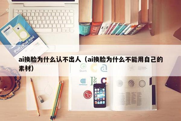 ai换脸为什么认不出人（ai换脸为什么不能用自己的素材）