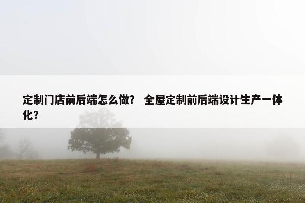 定制门店前后端怎么做？ 全屋定制前后端设计生产一体化？