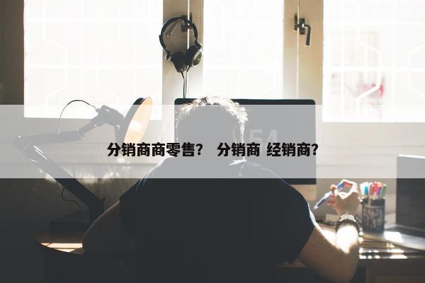 分销商商零售？ 分销商 经销商？