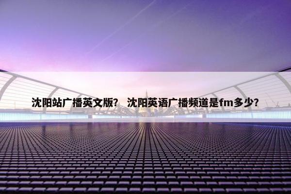 沈阳站广播英文版？ 沈阳英语广播频道是fm多少？