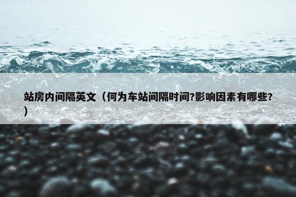 站房内间隔英文（何为车站间隔时间?影响因素有哪些?）