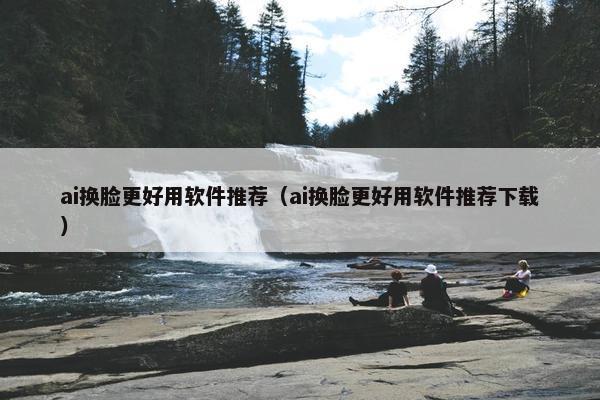ai换脸更好用软件推荐（ai换脸更好用软件推荐下载）