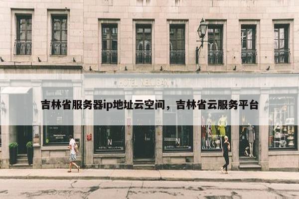 吉林省服务器ip地址云空间，吉林省云服务平台