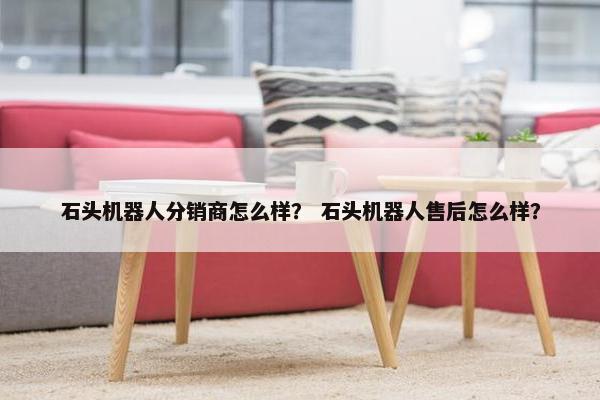 石头机器人分销商怎么样？ 石头机器人售后怎么样？