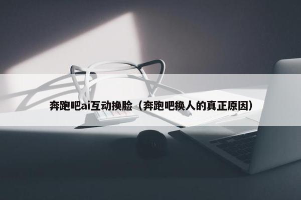 奔跑吧ai互动换脸（奔跑吧换人的真正原因）