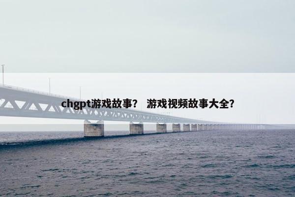 chgpt游戏故事？ 游戏视频故事大全？