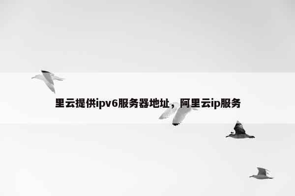 里云提供ipv6服务器地址，阿里云ip服务