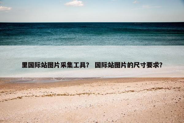 里国际站图片采集工具？ 国际站图片的尺寸要求？