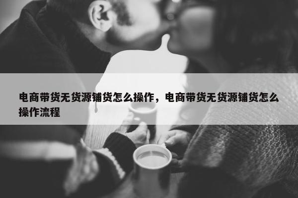 电商带货无货源铺货怎么操作，电商带货无货源铺货怎么操作流程