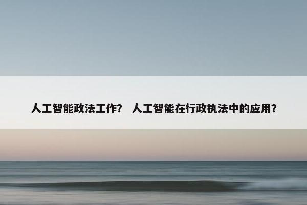 人工智能政法工作？ 人工智能在行政执法中的应用？