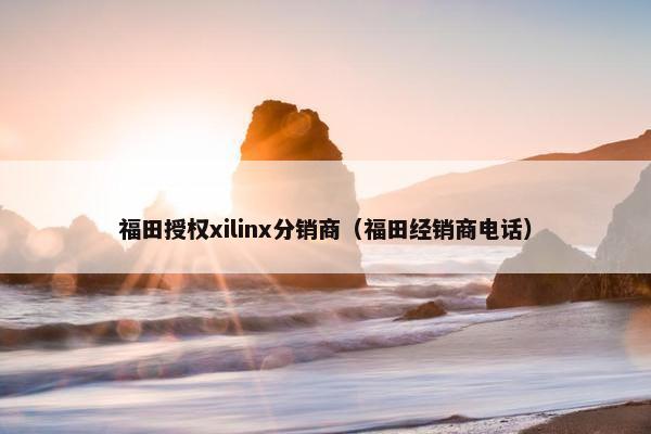 福田授权xilinx分销商（福田经销商电话）