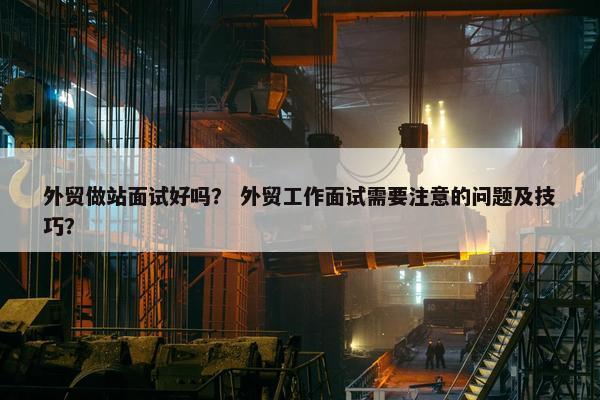 外贸做站面试好吗？ 外贸工作面试需要注意的问题及技巧？