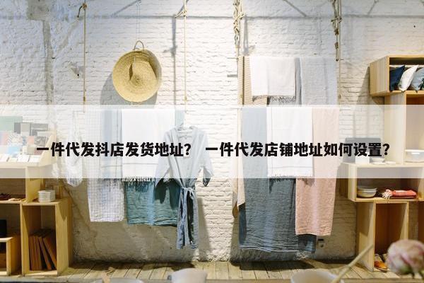 一件代发抖店发货地址？ 一件代发店铺地址如何设置？