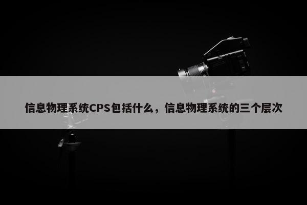信息物理系统CPS包括什么，信息物理系统的三个层次