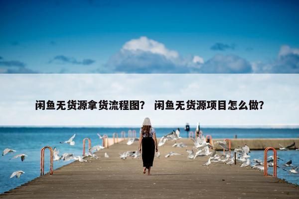 闲鱼无货源拿货流程图？ 闲鱼无货源项目怎么做？