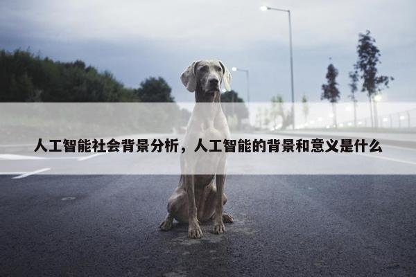 人工智能社会背景分析，人工智能的背景和意义是什么