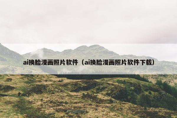 ai换脸漫画照片软件（ai换脸漫画照片软件下载）