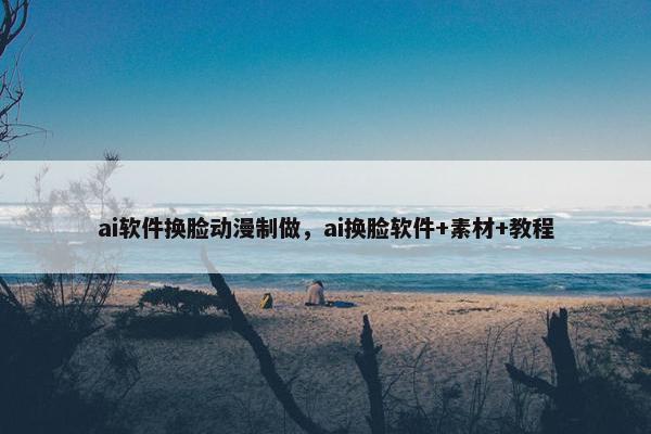 ai软件换脸动漫制做，ai换脸软件+素材+教程